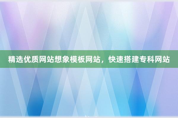精选优质网站想象模板网站，快速搭建专科网站