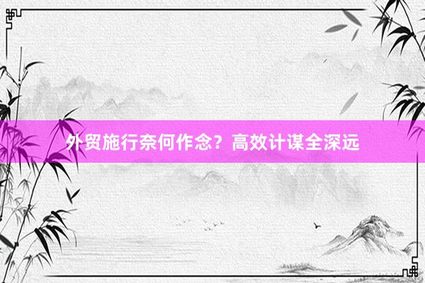 外贸施行奈何作念？高效计谋全深远