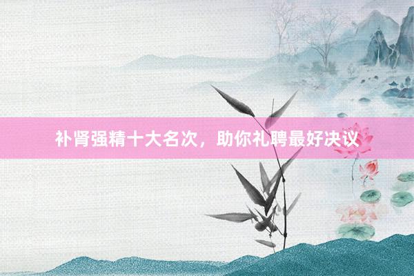 补肾强精十大名次，助你礼聘最好决议